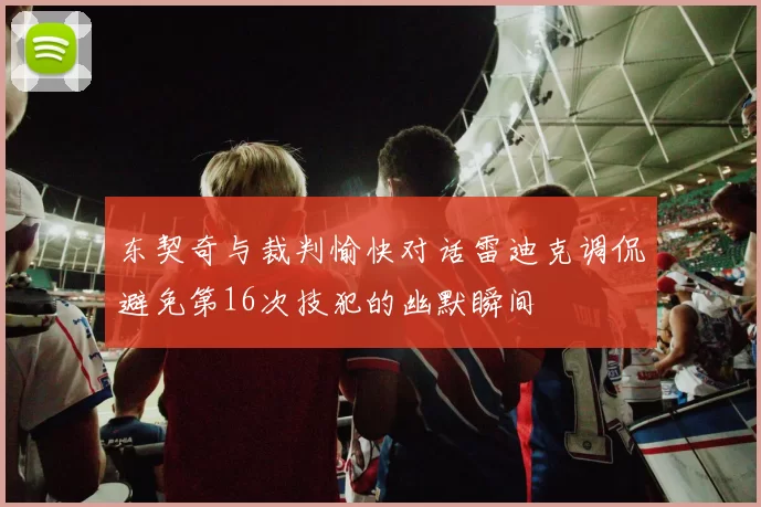 东契奇与裁判愉快对话雷迪克调侃避免第16次技犯的幽默瞬间