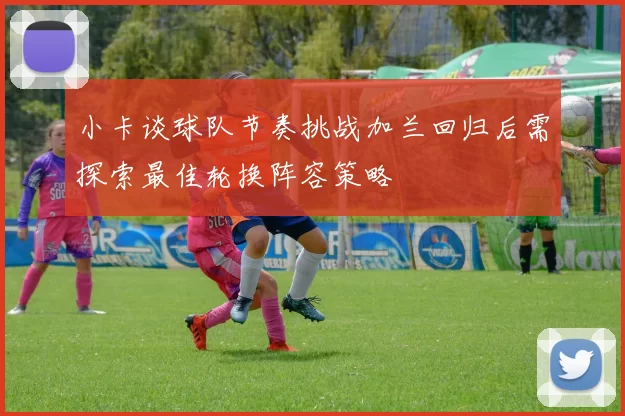 小卡谈球队节奏挑战加兰回归后需探索最佳轮换阵容策略