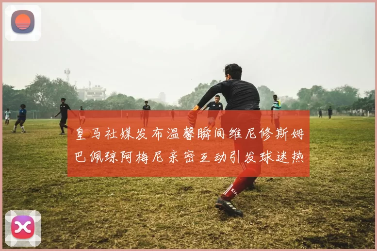 皇马社媒发布温馨瞬间维尼修斯姆巴佩琼阿梅尼亲密互动引发球迷热议