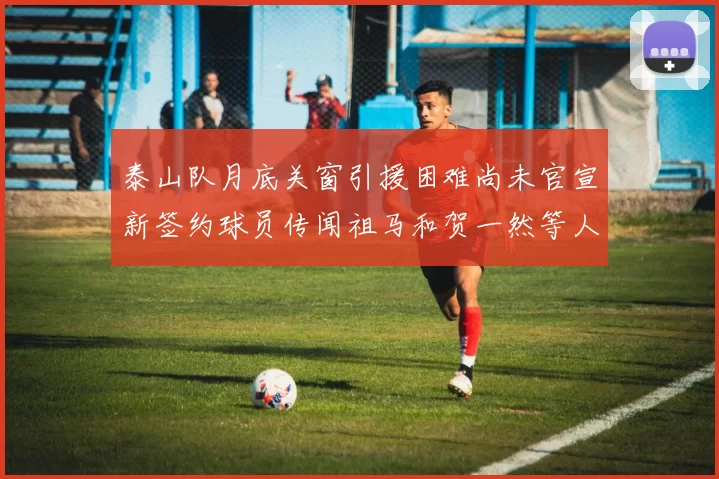 泰山队月底关窗引援困难尚未官宣新签约球员传闻祖马和贺一然等人