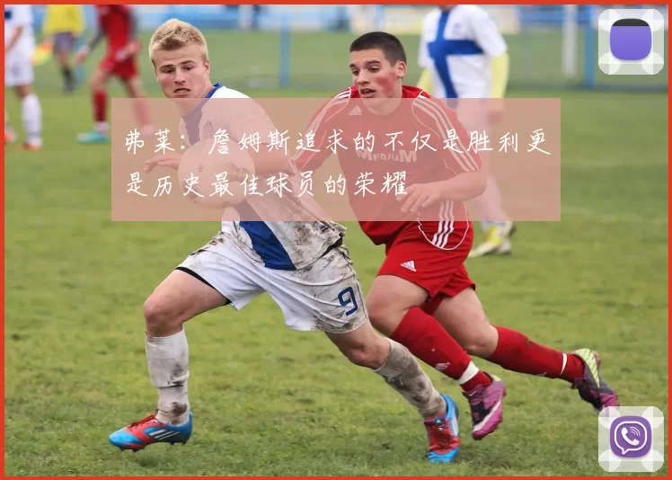 弗莱：詹姆斯追求的不仅是胜利更是历史最佳球员的荣耀