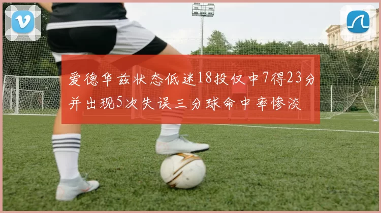 爱德华兹状态低迷18投仅中7得23分并出现5次失误三分球命中率惨淡