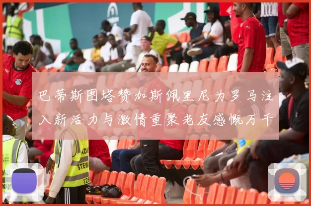 巴蒂斯图塔赞加斯佩里尼为罗马注入新活力与激情重聚老友感慨万千