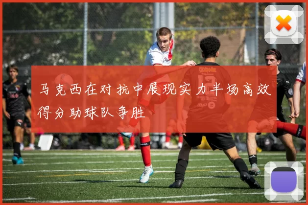马克西在对抗中展现实力半场高效得分助球队争胜
