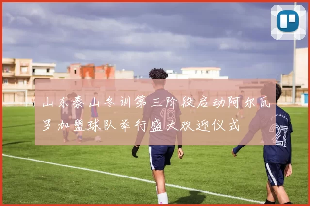 山东泰山冬训第三阶段启动阿尔瓦罗加盟球队举行盛大欢迎仪式