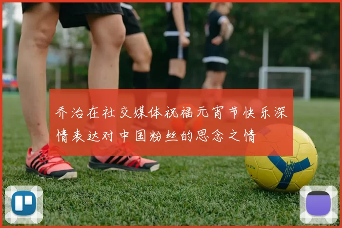 乔治在社交媒体祝福元宵节快乐深情表达对中国粉丝的思念之情
