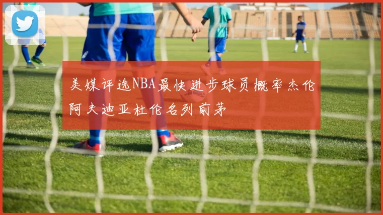 美媒评选NBA最快进步球员概率杰伦阿夫迪亚杜伦名列前茅