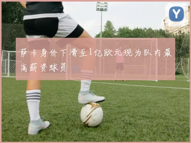 萨卡身价下滑至1亿欧元现为队内最高薪资球员