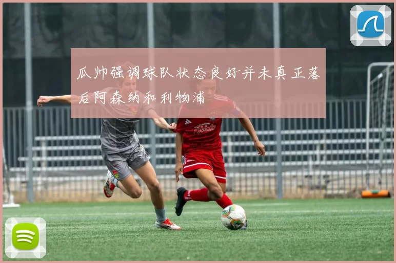 瓜帅强调球队状态良好并未真正落后阿森纳和利物浦