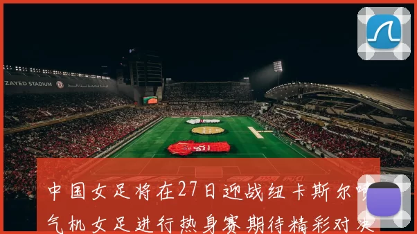 中国女足将在27日迎战纽卡斯尔喷气机女足进行热身赛期待精彩对决