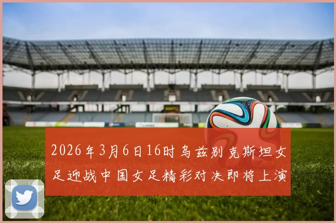 2026年3月6日16时乌兹别克斯坦女足迎战中国女足精彩对决即将上演