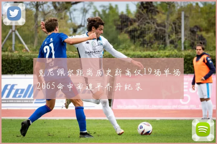 克尼佩尔距离历史新高仅19场单场2065命中率追平乔丹纪录