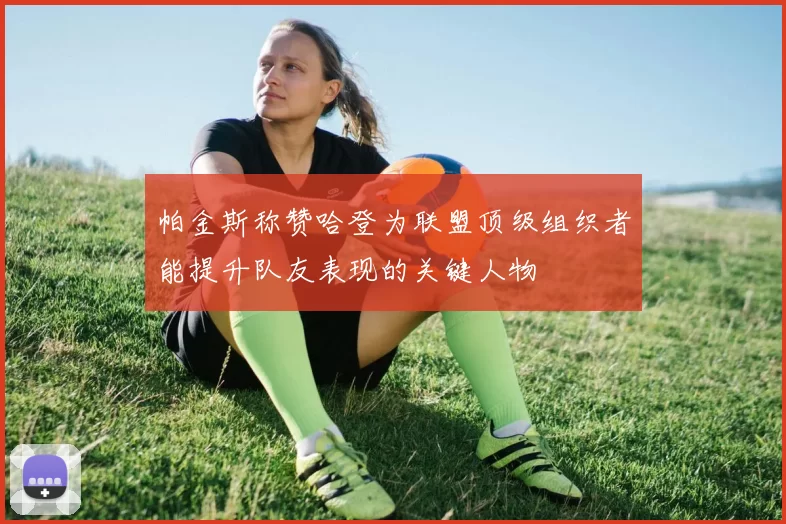 帕金斯称赞哈登为联盟顶级组织者能提升队友表现的关键人物