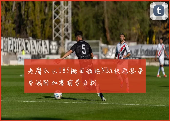 老鹰队以185概率领跑NBA状元签争夺战附加赛前景分析