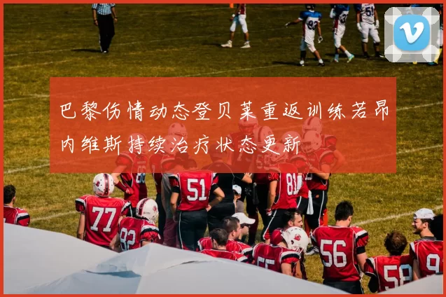 巴黎伤情动态登贝莱重返训练若昂内维斯持续治疗状态更新