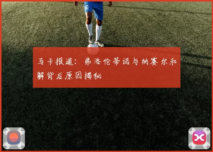 马卡报道：弗洛伦蒂诺与纳赛尔和解背后原因揭秘