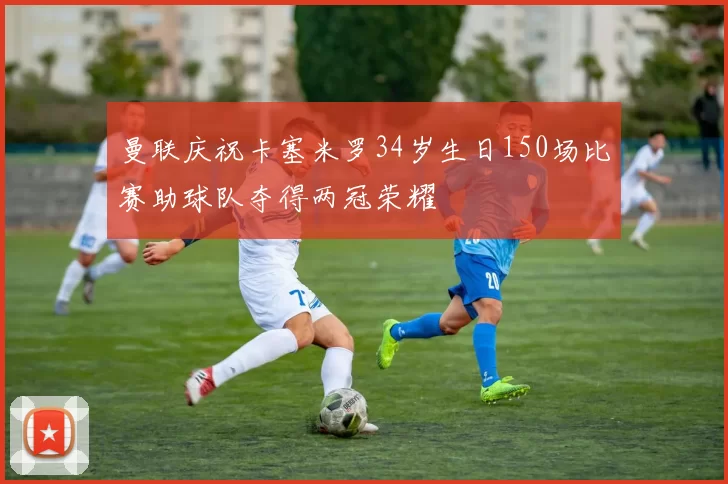 曼联庆祝卡塞米罗34岁生日150场比赛助球队夺得两冠荣耀
