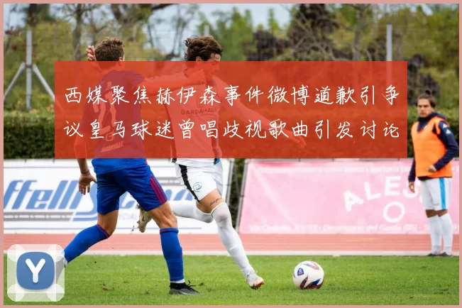 西媒聚焦赫伊森事件微博道歉引争议皇马球迷曾唱歧视歌曲引发讨论