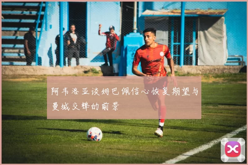 阿韦洛亚谈姆巴佩信心恢复期望与曼城交锋的前景